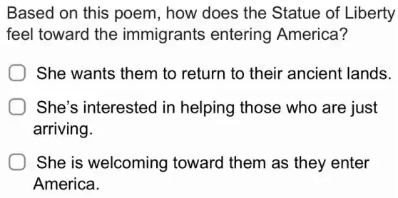 Based on this poem, how does the Statue of Liberty
feel toward the immigrants entering America?
She wants them to return to their ancient lands.
She's interested in helping those who are just
arriving.
She is welcoming toward them as they enter
America.