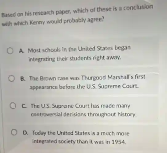 Based on his research paper, which of these is a conclusion
with which Kenny would probably agree?
A. Most schools in the United States began
integrating their students right away.
B. The Brown case was Thurgood Marshall's first
appearance before the U.S. Supreme Court.
C. The U.S. Supreme Court has made many
controversial decisions throughout history.
D. Today the United States is a much more
integrated society than it was in 1954.