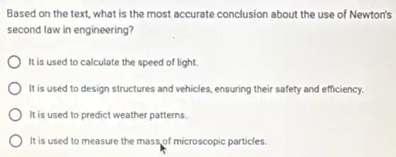 Based on the text what is the most accurate conclusion about the use of Newton's
second law in engineering?
It is used to calculate the speed of light.
It is used to design structures and vehicles ensuring their safety and efficiency.
It is used to predict weather patterns.
It is used to measure the mass of microscopic particles.