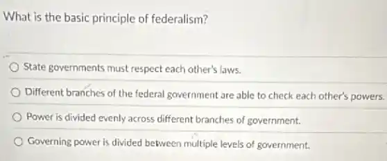 What is the basic principle of federalism?
State governments must respect each other's laws.
Different branches of the federal government are able to check each other's powers.
Power is divided evenly across different branches of government.
Governing power is divided between multiple levels of government.
