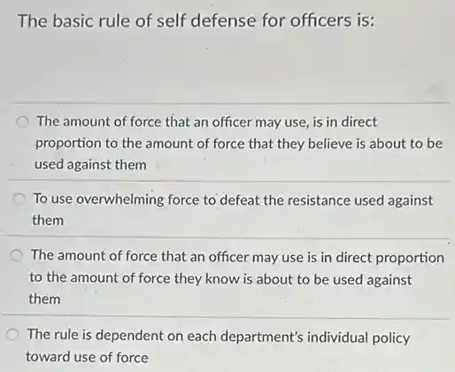 The basic rule of self defense for officers is:
The amount of force that an officer may use, is in direct
proportion to the amount of force that they believe is about to be
used against them
To use overwhelming force to defeat the resistance used against
them
The amount of force that an officer may use is in direct proportion
to the amount of force they know is about to be used against
them
The rule is dependent on each department's individual policy
toward use of force