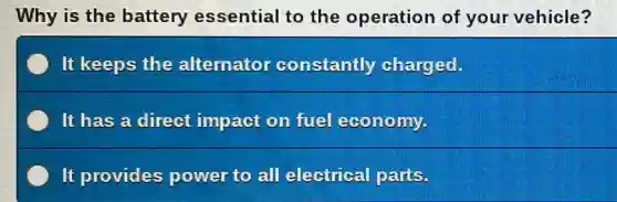 Why is the battery essential to the operation of your vehicle?
It keeps the alternator constantly charged.
It has a direct impact on fuel economy.
It provides power to all electrical parts.