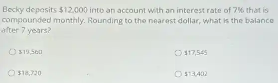 Becky deposits 12,000 into an account with an interest rate of 7%  that is
compounded monthly.Rounding to the nearest dollar, what is the balance
after 7 years?
 19,560
 17,545
 18,720
 13,402