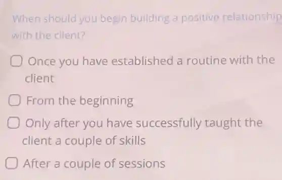 When should you begin building a positive relationship
with the client?
Once you have established a routine with the
client
From the beginning
Only after you have successfully taught the
client a couple of skills
After a couple of sessions