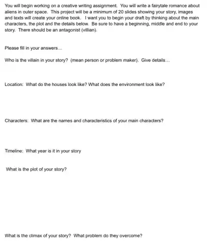 You will begin working on a creative writing assignment. You will write a fairytale romance about
aliens in outer space . This project will be a minimum of 20 slides showing your story,images
and texts will create your online book. I want you to begin your draft by thinking about the main
characters, the plot and the details below. Be sure to have a beginning, middle and end to your
story. There should be an antagonist (villian).
Please fill in your answers __
Who is the villain in your story? (mean person or problem maker)Give details __
Location: What do the houses look like? What does the environment look like?
Characters: What are the names and characteristics of your main characters?
Timeline: What year is it in your story
What is the plot of your story?
What is the climax of your story? What problem do they overcome?