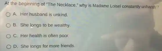 At the beginning of "The Necklace ," why is Madame Loisel constantly unhappy?
A. Her husband is unkind.
B. She longs to be wealthy.
C. Her health is often poor.
D. She longs for more friends.