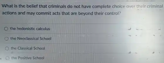 What is the belief that criminals do not have complete choice over their criminal
actions and may commit acts that are beyond their control?
the hedonistic calculus
the Neoclassical School
the Classical School
the Positive School