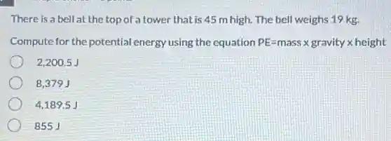 There is a bell at the top of a tower that is 45 m high. The bell weighs 19 kg.
Compute for the potential energy using the equation PE=mass times gravity times height
2,200.5 J
8,379 J
4,1895J
855 J