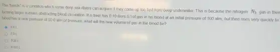 The "bends" is a condition which some deep sea divers can acquire if they come up too fast from deep underwater. This is because the nitrogen
N_(2) gas in their
forming larger bubbles obstructing blood circulation. If a diver has 0.10 liters (L) of gas in his blood at an initial pressure of 100 atm, but then rises very quickly to
blood has a new pressure of 50.0 atm of pressure, what will the new volume of gas in the blood be?
50L
201
0.20 L
0.0051