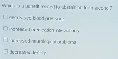 Which is a benefit related to abstaining from alcohol?
decreased blood pressure
increased medicatior interactions
increased neurological problems
decreased fertility