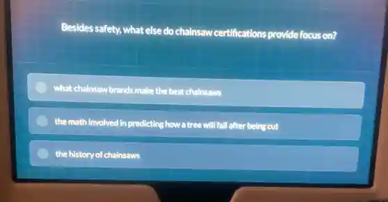 Besides safety, what else do chainsaw certifications provide focus on?
what chainsaw brands make the best chainsaws
the math involved in predicting how a tree will fall after being cut
the history of chainsaws