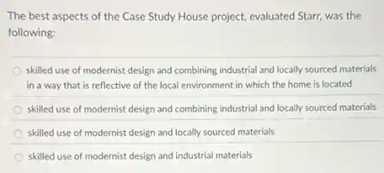 The best aspects of the Case Study House project, evaluated Starr, was the
following:
skilled use of modernist design and combining industrial and locally sourced materials
in a way that is reflective of the local environment in which the home is located
skilled use of modernist design and combining industria and locally sourced materials
skilled use of modernist design and locally sourced materials
skilled use of modernist design and industrial materials
