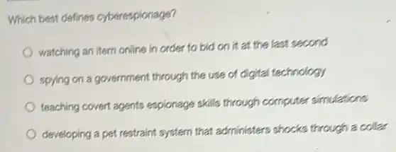 Which best defines cyberespionage?
watching an item online in order to bid on it at the last second
spying on a government through the use of digital technology
teaching covert agents espionage skills through computer simulations
developing a pet restraint system that administers shocks through a collar
