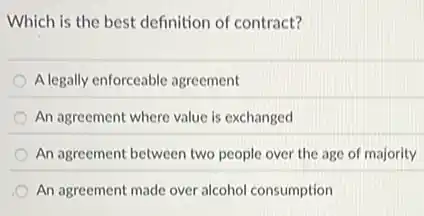 Which is the best definition of contract?
A legally enforceable agreement
An agreement where value is exchanged
An agreement between two people over the age of majority
An agreement made over alcohol consumption