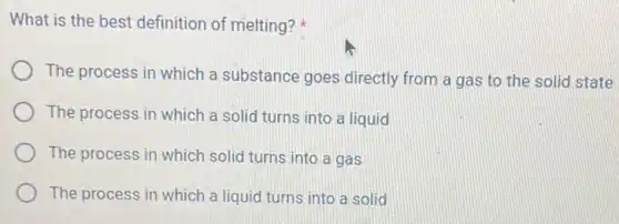 What is the best definition of melting?
The process in which a substance goes directly from a gas to the solid state
The process in which a solid turns into a liquid
The process in which solid turns into a gas
The process in which a liquid turns into a solid