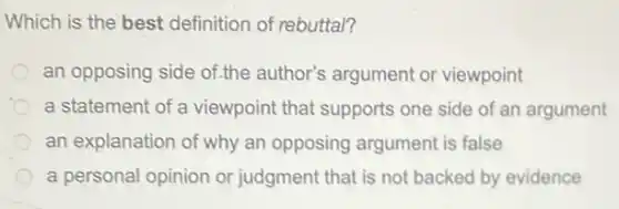 Which is the best definition of rebuttal?
an opposing side of.the author's argument or viewpoint
a statement of a viewpoint that supports one side of an argument
an explanation of why an opposing argument is false
a personal opinion or judgment that is not backed by evidence