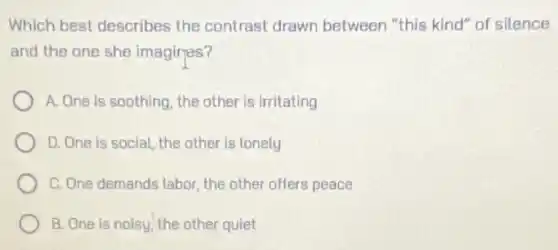Which best describes the contrast drawn between "this kind" of silence
and the one she imagires?
A. One is soothing the other is irritating
D. One is social the other is lonely
C. One demands labor the other offers peace
B. One is noisy the other quiet