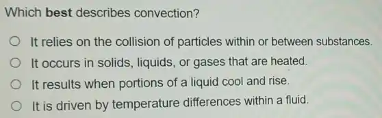Which best describes convection?
It relies on the collision of particles within or between substances.
It occurs in solids, liquids, or gases that are heated.
It results when portions of a liquid cool and rise.
It is driven by temperature differences within a fluid.