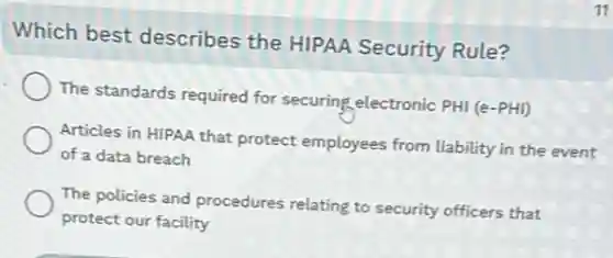 Which best describes the HIPAA Security Rule?
The standards required for securing electronic PHI (e-PHI)
Articles in HIPAA that protect employees from liability in the event
of a data breach
The policies and procedures relating to security officers that
protect our facility