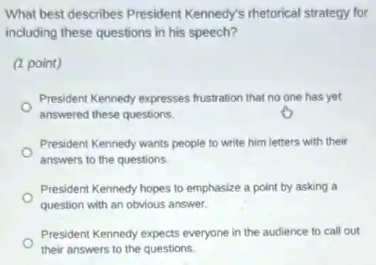 What best describes President Kennedy's rhetorical strategy for
including these questions in his speech?
(1 point)
President Kennedy expresses frustration that no one has yet
answered these questions.
President Kennedy wants people to write him letters with their
answers to the questions.
President Kennedy hopes to emphasize a point by asking a
question with an obvious answer.
President Kennedy expects everyone in the audience to call out
their answers to the questions.