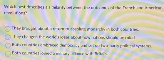 Which best describes a similarity between the outcomes of the French and American
revolutions?
They brought about a return to absolute monarchy in both countries.
They changed the world's ideas about how nations should be ruled.
Both countries embraced democracy and set up two-party political systems.
Both countries joined a military alliance with Britain.