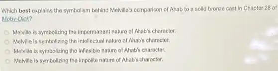 Which best explains the symbolism behind Melville's comparison of Ahab to a solid bronze cast in Chapter 28' of
Moby-Dick?
Melville is symbolizing the impermanent nature of Ahab's character.
Melville is symbolizing the Intellectual nature of Ahab's character.
Melville is symbolizing the inflexible nature of Ahab's character.
Melville is symbolizing the impolite nature of Ahab's character.