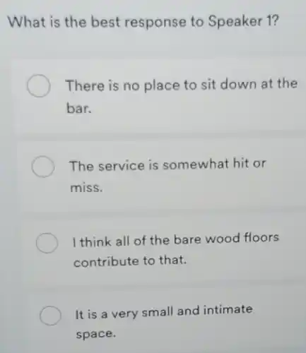 What is the best response to Speaker 1?
There is no place to sit down at the
bar.
The service is somewhat hit or
miss.
I think all of the bare wood floors
contribute to that.
It is a very small and intimate
space.