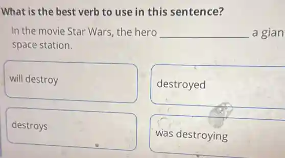 What is the best verb to use in this sentence?
In the movie Star Wars, the hero __ a gian
space station.
will destroy
destroyed
destroys
was destroying