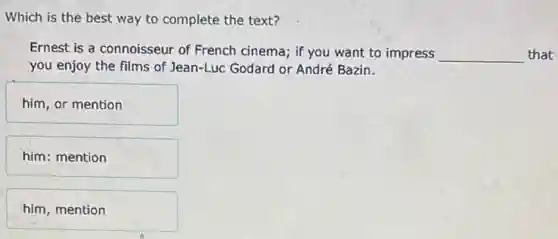 Which is the best way to complete the text?
Ernest is a connoisseur of French cinema; if you want to impress __ that
you enjoy the films of Jean-Luc Godard or André Bazin.
him, or mention
him: mention
him, mention