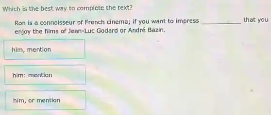 Which is the best way to complete the text?
Ron is a connoisseur of French cinema; if you want to impress __ that you
enjoy the films of Jean-Luc Godard or André Bazin.
him, mention
him: mention
him, or mention