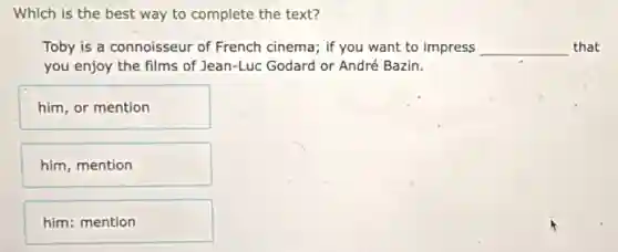 Which is the best way to complete the text?
Toby is a connoisseur of French cinema; if you want to impress __ that
you enjoy the films of Jean-Luc Godard or André Bazin.
him, or mention
him, mention
him: mention