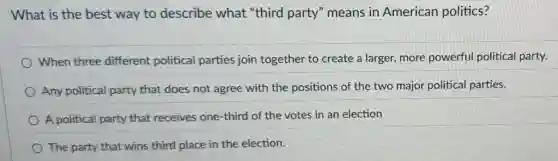 What is the best way to describe what "third party'means in American politics?
When three different political parties join together to create a larger, more powerful political party.
Any political party that does not agree with the positions of the two major politica parties.
A political party that receives one-third of the votes in an election
The party that wins third place in the election.