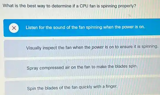 What is the best way to determine if a CPU fan is spinning properly?
Listen for the sound of the fan spinning when the power is on.
Visually inspect the fan when the power is on to ensure it is spinning.
Spray compressed air on the fan to make the blades spin.
Spin the blades of the fan quickly with a finger.