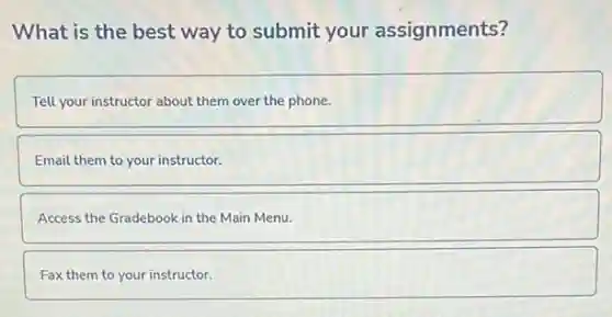 What is the best way to submit your assignments?
Tell your instructor about them over the phone.
Email them to your instructor.
Access the Gradebook in the Main Menu.
Fax them to your instructor.