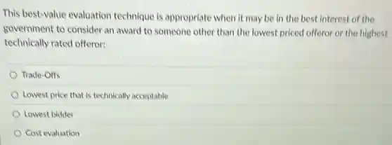 This best-value evaluation technique is appropriate when it may be in the best interest of the
government to consider an award to someone other than the lowest priced offeror or the highest
technically rated offeror:
Trade-Offs
Lowest price that is technically acceptable
Lowest bidder
Cost evaluation