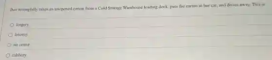 Bev wrongfully takes an unopened carton from a Cold Storage Warehouse loading dock, puts the carton in her car, and drives away. This is
forgery.
larceny.
no crime.
robbery.