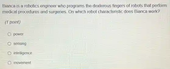 Bianca is a robotics engineer who programs the dexterous fingers of robots that perform
medical procedures and surgeries. On which robot characteristic does Bianca work?
(1 point)
power
sensing
intelligence
movement