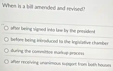 When is a bill amended and revised?
after being signed into law by the president
before being introduced to the legislative chamber
during the committee markup process
after receiving unanimous support from both houses