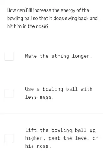 How can Bill increase the energy of the
bowling ball so that it does swing back and
hit him in the nose?
Make the string longer.
Use a bowling ball with
less mass.
Lift the bowling ball up