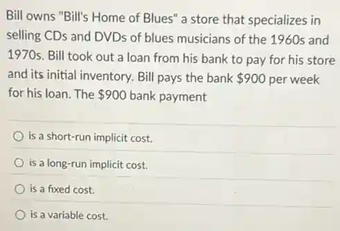 Bill owns "Bill's Home of Blues" a store that specializes in
selling CDs and DVDs of blues musicians of the 1960s and
1970s. Bill took out a loan from his bank to pay for his store
and its initial inventory.Bill pays the bank 900 per week
for his loan. The 900 bank payment
is a short-run implicit cost.
is a long-run implicit cost.
is a fixed cost.
is a variable cost.