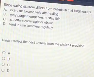 Binge eating disorder differs from bulimia in that binge eaters
A. exercise excessively after eating
B. may purge themselves to stay thin
C. are often overweight or obese
D. tend to use laxatives regularly
Please select the best answer from the choices provided
A
B
c
D