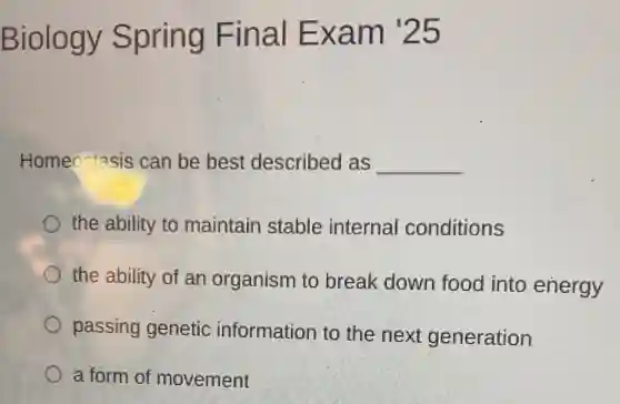 Biology Spring Final Exam '25
Homeostasis ; can be best described as __
the ability to maintain stable internal conditions
the ability of an organism to break down food into energy
passing genetic information to the next generation
a form of movement