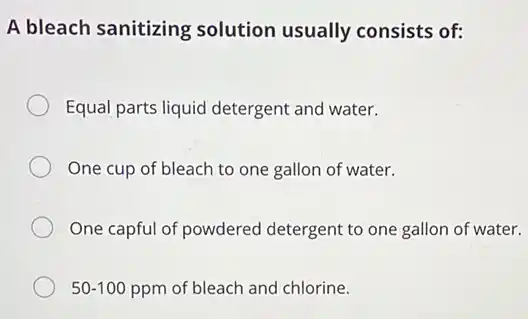 A bleach sanitizing solution usually consists of:
Equal parts liquid detergent and water.
One cup of bleach to one gallon of water.
One capful of powdered detergent to one gallon of water.
50-100 ppm of bleach and chlorine.