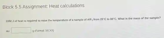 Block 5.5 Assignment:Heat calculations
3350 J of heat is required to raise the temperature of a sample of AlF_(3) from 25^circ C to 80^circ C What is the mass of the sample?
m=square  g (Format: XXXX)
