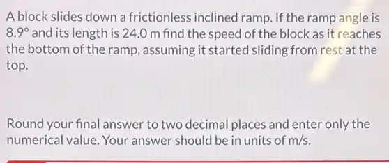 A block slides down a frictionless inclined ramp. If the ramp angle is
8.9^circ and its length is 24.0 m find the speed of the block as it reaches
the bottom of the ramp, assuming it started sliding from rest at the
top.
Round your final answer to two decimal places and enter only the
numerical value. Your answer should be in units of m/s