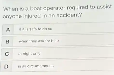 When is a boat operator required to assist
anyone injured in an accident?
A
if it is safe to do so
B
when they ask for help
C
at night only
D
in all circumstances