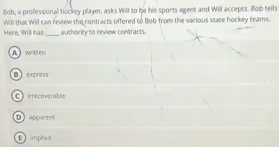 Bob, a professional hockey player, asks Will to be his sports agent and Will accepts. Bob tells
Will that Will can Feview the contracts offered to Bob from the various state hockey teams.
Here, Will has __ authority to review contracts.
A written
B express
C irrecoverable
D apparent
E implied