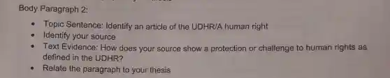 Body Paragraph 2:
Topic Sentence:Identify an article of the UDHR/A human right
Identify your source
Text Evidence:How does your source show a protection or challenge to human rights as
defined in the UDHR?
Relate the paragraph to your thesis