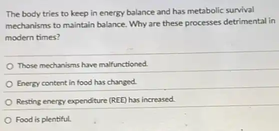 The body tries to keep in energy balance and has metabolic survival
mechanisms to maintain balance. Why are these processes detrimental in
modern times?
Those mechanisms have malfunctioned.
Energy content in food has changed.
Resting energy expenditure (REE) has increased.
Food is plentiful.