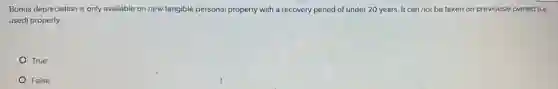 Bonus depreciation is only available on new tangible personal property with a recovery period of under 20 years. It can not be taken on previously owned (Le:
used) property.
True
False